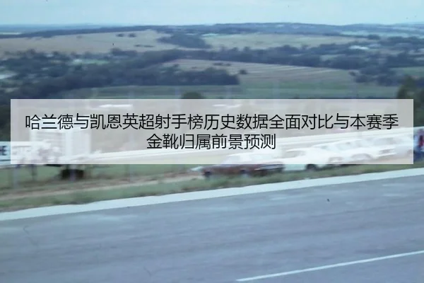 哈兰德与凯恩英超射手榜历史数据全面对比与本赛季金靴归属前景预测